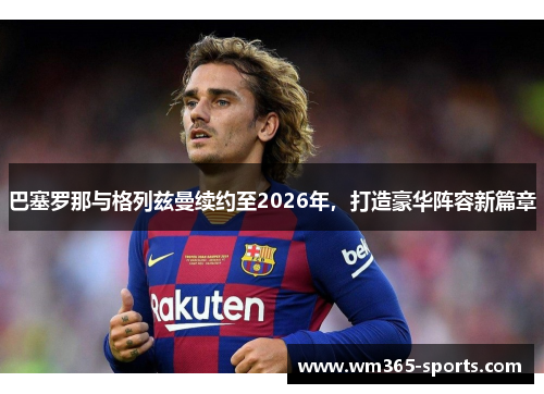 巴塞罗那与格列兹曼续约至2026年，打造豪华阵容新篇章